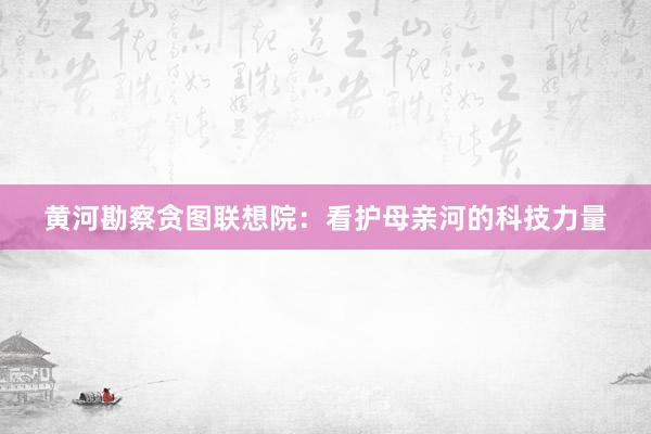 黄河勘察贪图联想院：看护母亲河的科技力量