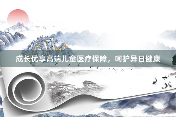成长优享高端儿童医疗保障，呵护异日健康